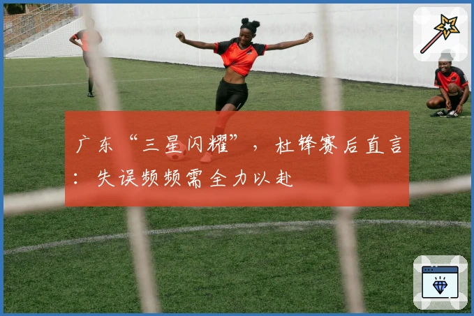 广东“三星闪耀”，杜锋赛后直言：失误频频需全力以赴
