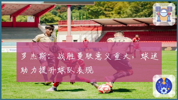 罗杰斯：战胜曼联意义重大，球迷助力提升球队表现