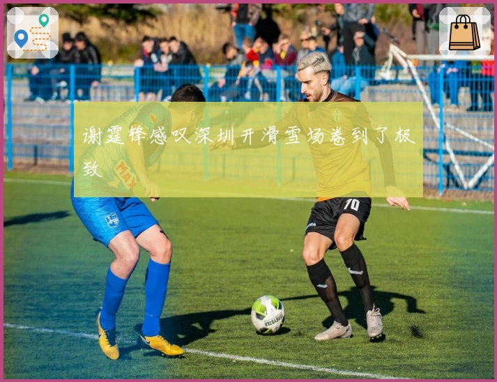 谢霆锋感叹深圳开滑雪场卷到了极致