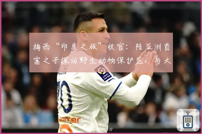 梅西“印度之旅”收官：陪亚洲首富之子探访野生动物保护区，与大象切磋球技