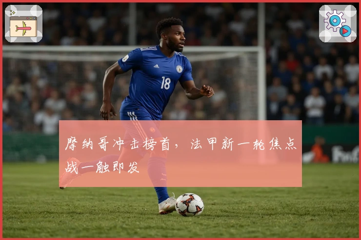 摩纳哥冲击榜首,法甲新一轮焦点战一触即发