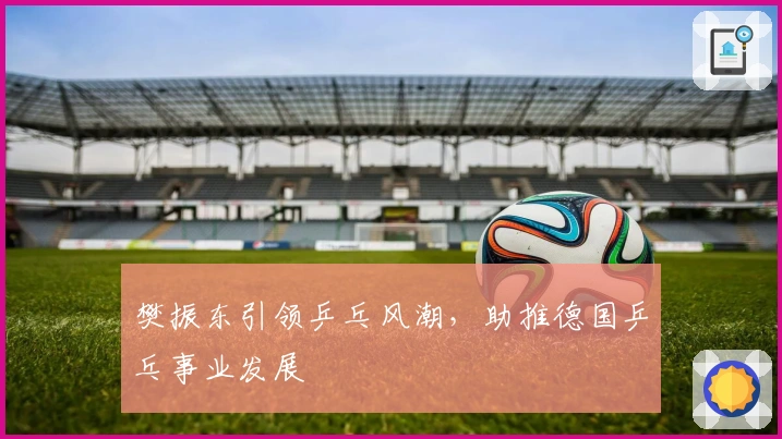 樊振东引领乒乓风潮,助推德国乒乓事业发展