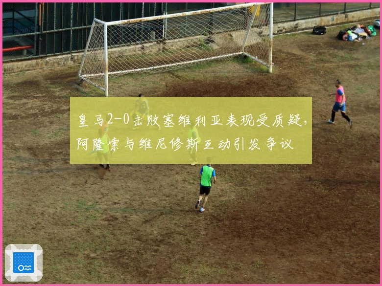 皇马2-0击败塞维利亚表现受质疑,阿隆索与维尼修斯互动引发争议